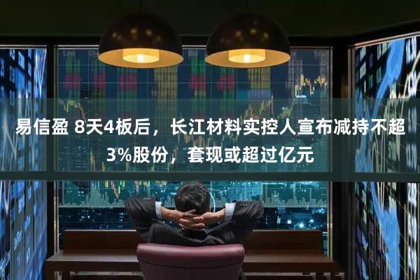 易信盈 8天4板后，长江材料实控人宣布减持不超3%股份，套现或超过亿元