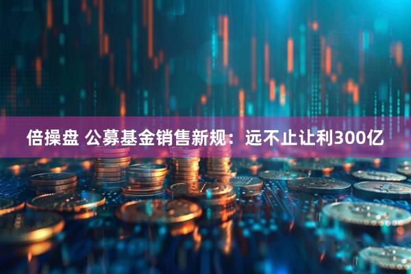 倍操盘 公募基金销售新规：远不止让利300亿