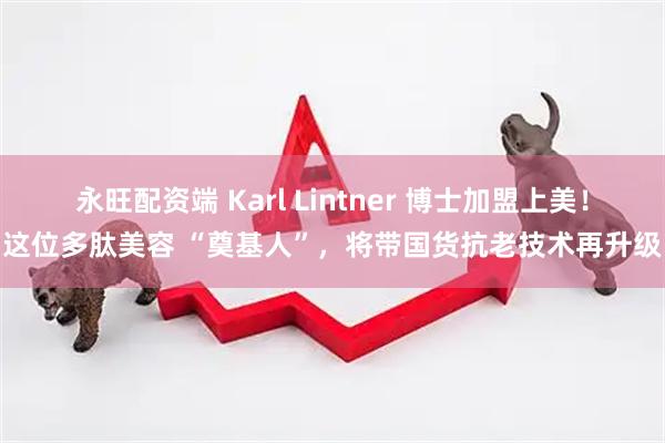 永旺配资端 Karl Lintner 博士加盟上美！这位多肽美容 “奠基人”，将带国货抗老技术再升级