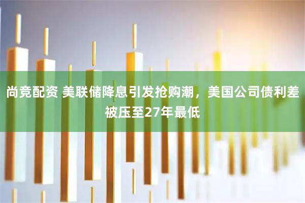 尚竞配资 美联储降息引发抢购潮，美国公司债利差被压至27年最低