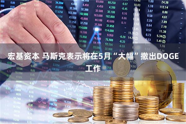 宏基资本 马斯克表示将在5月“大幅”撤出DOGE工作