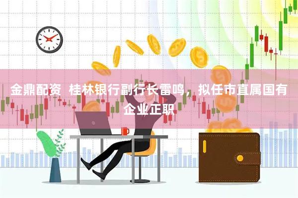 金鼎配资  桂林银行副行长雷鸣，拟任市直属国有企业正职