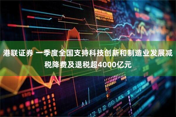 港联证券 一季度全国支持科技创新和制造业发展减税降费及退税超4000亿元