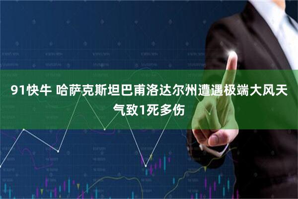 91快牛 哈萨克斯坦巴甫洛达尔州遭遇极端大风天气致1死多伤