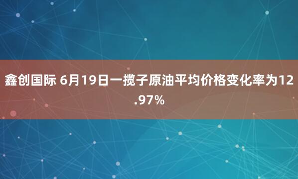 鑫创国际 6月19日一揽子原油平均价格变化率为12.97%