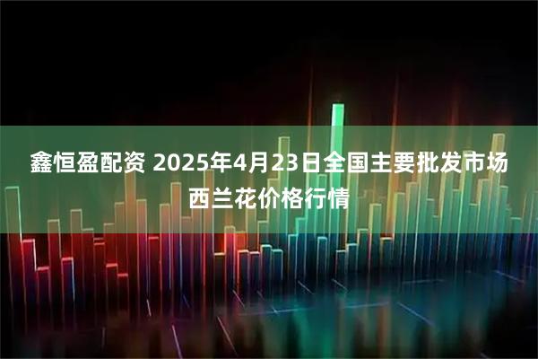 鑫恒盈配资 2025年4月23日全国主要批发市场西兰花价格行情