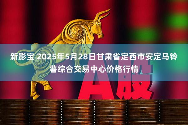 新影宝 2025年5月28日甘肃省定西市安定马铃薯综合交易中心价格行情