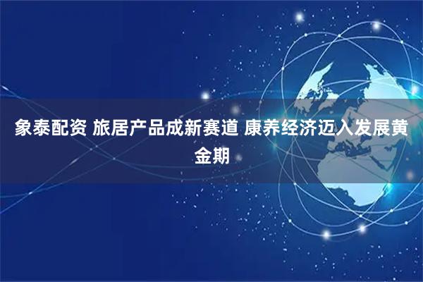 象泰配资 旅居产品成新赛道 康养经济迈入发展黄金期