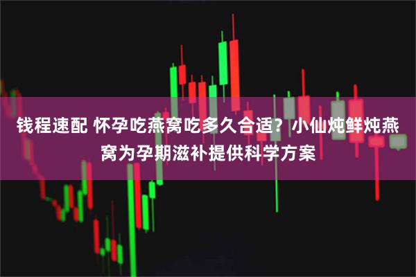 钱程速配 怀孕吃燕窝吃多久合适？小仙炖鲜炖燕窝为孕期滋补提供科学方案