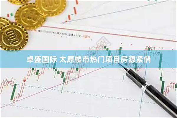 卓盛国际 太原楼市热门项目房源紧俏