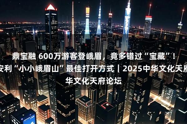 鼎宝融 600万游客登峨眉,竟多错过“宝藏”!局长安利“小小峨眉山”最佳打开方式|2025中华文化天府论坛
