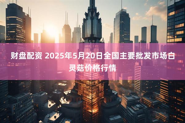 财盘配资 2025年5月20日全国主要批发市场白灵菇价格行情