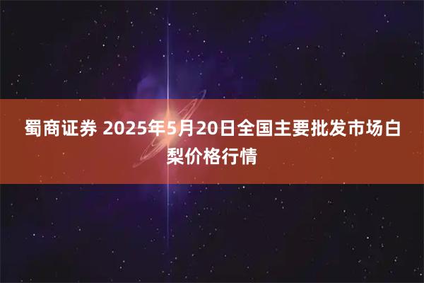 蜀商证券 2025年5月20日全国主要批发市场白梨价格行情