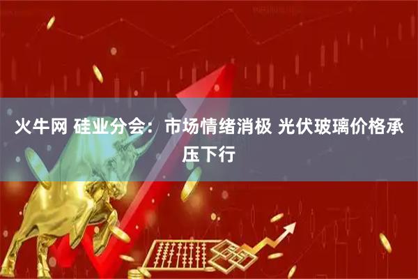 火牛网 硅业分会：市场情绪消极 光伏玻璃价格承压下行