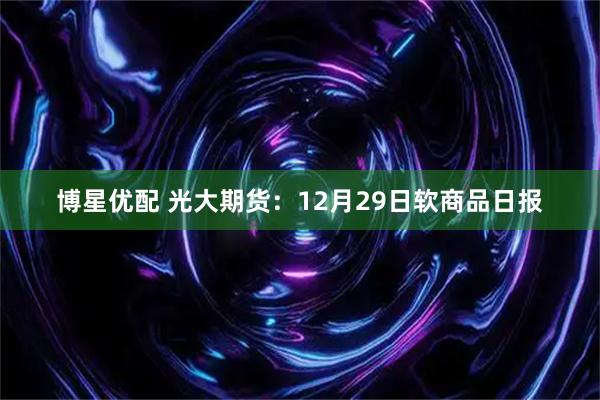 博星优配 光大期货:12月29日软商品日报