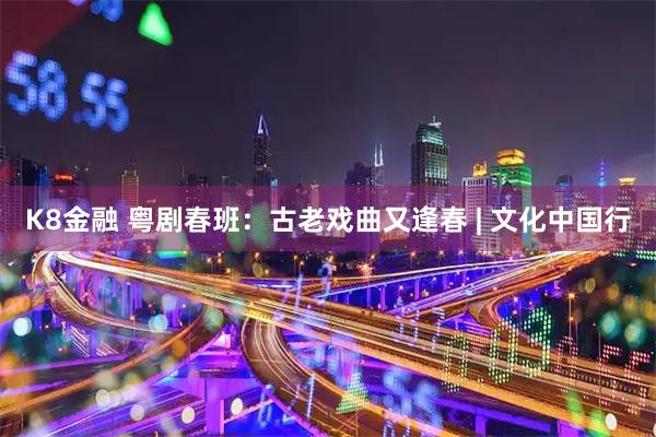 K8金融 粤剧春班：古老戏曲又逢春 | 文化中国行