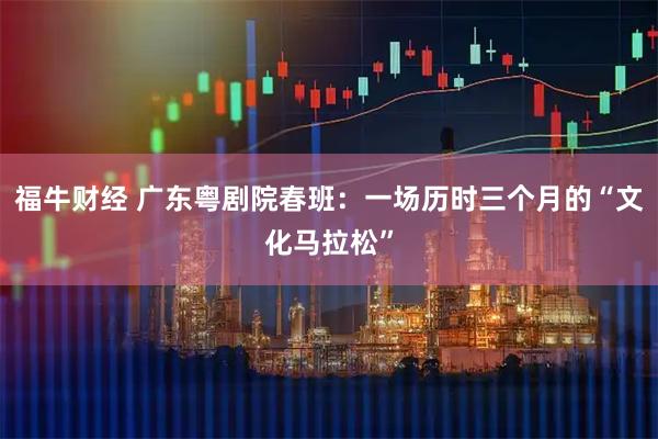 福牛财经 广东粤剧院春班：一场历时三个月的“文化马拉松”