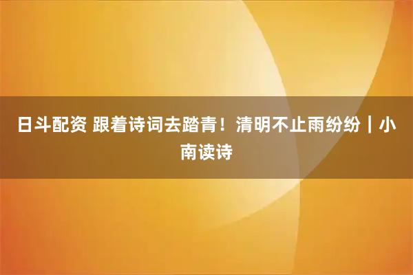 日斗配资 跟着诗词去踏青!清明不止雨纷纷|小南读诗