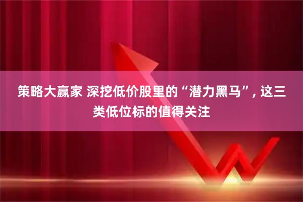 策略大赢家 深挖低价股里的“潜力黑马”, 这三类低位标的值得关注