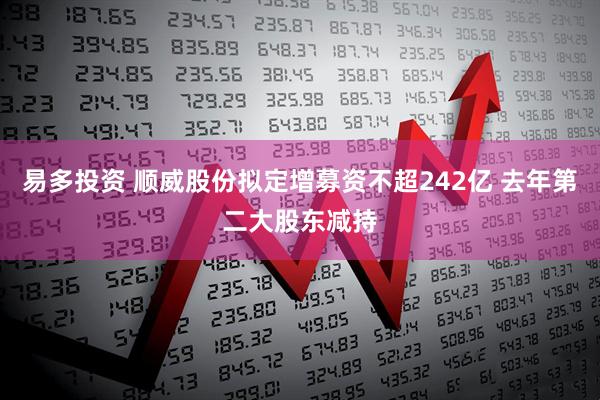 易多投资 顺威股份拟定增募资不超242亿 去年第二大股东减持
