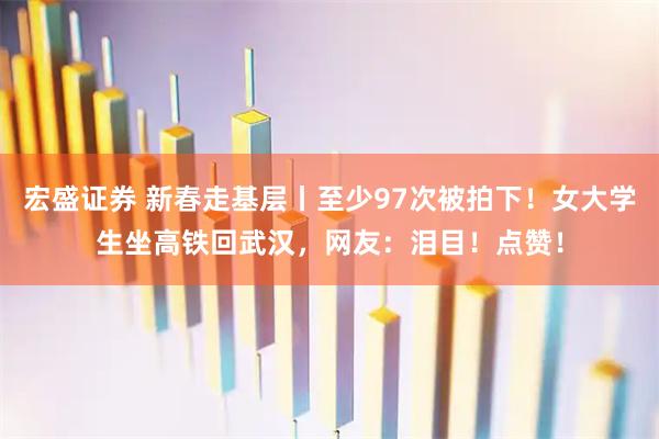 宏盛证券 新春走基层丨至少97次被拍下!女大学生坐高铁回武汉,网友:泪目!点赞!