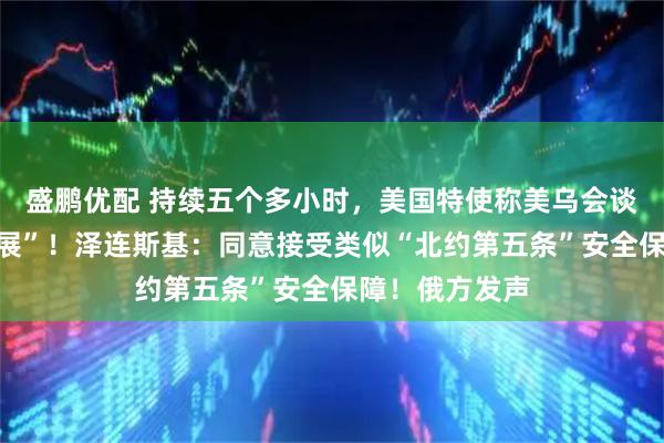 盛鹏优配 持续五个多小时，美国特使称美乌会谈取得“重大进展”！泽连斯基：同意接受类似“北约第五条”安全保障！俄方发声