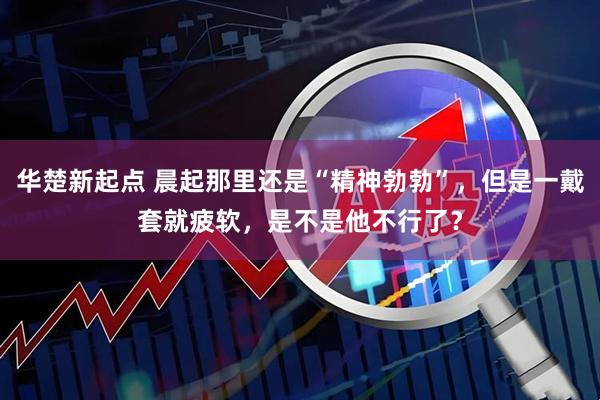 华楚新起点 晨起那里还是“精神勃勃”,但是一戴套就疲软,是不是他不行了?