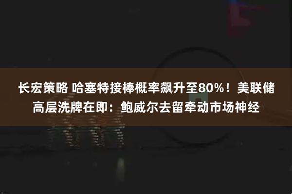 长宏策略 哈塞特接棒概率飙升至80%！美联储高层洗牌在即：鲍威尔去留牵动市场神经