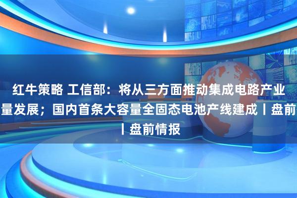 红牛策略 工信部:将从三方面推动集成电路产业高质量发展;国内首条大容量全固态电池产线建成丨盘前情报