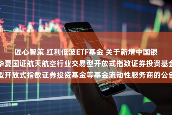 匠心智策 红利低波ETF基金 关于新增中国银河证券股份有限公司为华夏国证航天航空行业交易型开放式指数证券投资基金等基金流动性服务商的公告