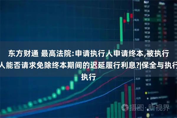 东方财通 最高法院:申请执行人申请终本,被执行人能否请求免除终本期间的迟延履行利息?|保全与执行