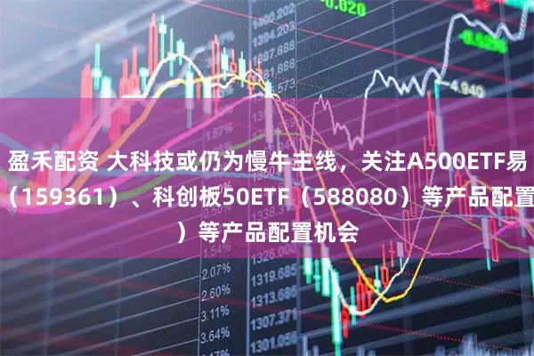 盈禾配资 大科技或仍为慢牛主线,关注A500ETF易方达(159361)、科创板50ETF(588080)等产品配置机会