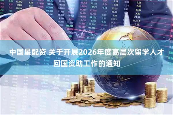 中国星配资 关于开展2026年度高层次留学人才回国资助工作的通知