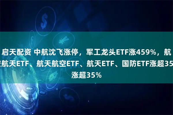 启天配资 中航沈飞涨停，军工龙头ETF涨459%，航空航天ETF、航天航空ETF、航天ETF、国防ETF涨超35%