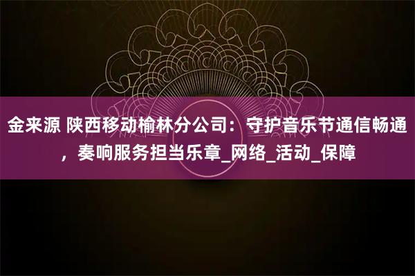 金来源 陕西移动榆林分公司:守护音乐节通信畅通,奏响服务担当乐章_网络_活动_保障