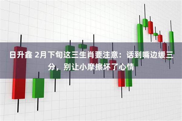 日升鑫 2月下旬这三生肖要注意：话到嘴边缓三分，别让小摩擦坏了心情