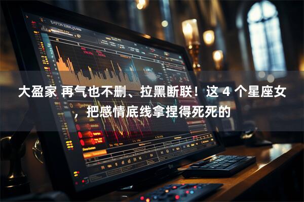 大盈家 再气也不删、拉黑断联！这 4 个星座女，把感情底线拿捏得死死的
