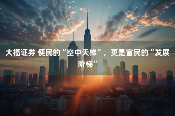 大福证券 便民的“空中天梯”，更是富民的“发展阶梯”