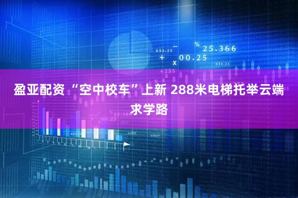 盈亚配资 “空中校车”上新 288米电梯托举云端求学路