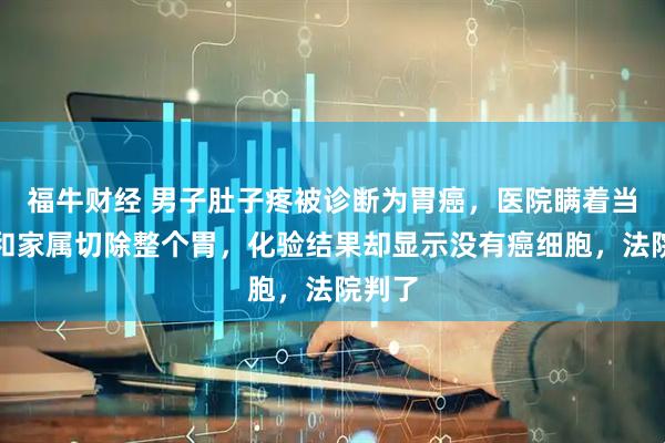 福牛财经 男子肚子疼被诊断为胃癌，医院瞒着当事人和家属切除整个胃，化验结果却显示没有癌细胞，法院判了