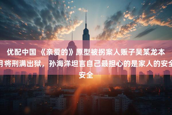 优配中国 《亲爱的》原型被拐案人贩子吴某龙本月将刑满出狱，孙海洋坦言自己最担心的是家人的安全